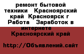 ремонт бытовой техники - Красноярский край, Красноярск г. Работа » Заработок в интернете   . Красноярский край